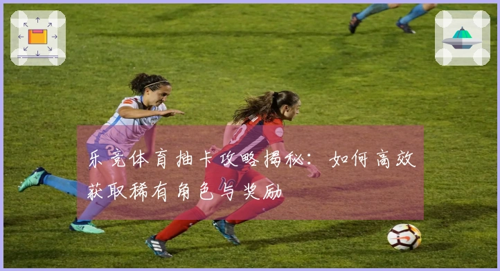 乐竞体育抽卡攻略揭秘：如何高效获取稀有角色与奖励