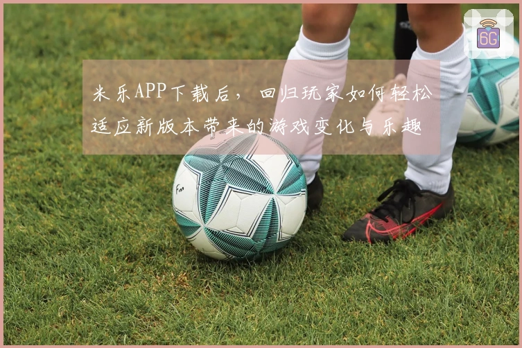 米乐APP下载后，回归玩家如何轻松适应新版本带来的游戏变化与乐趣