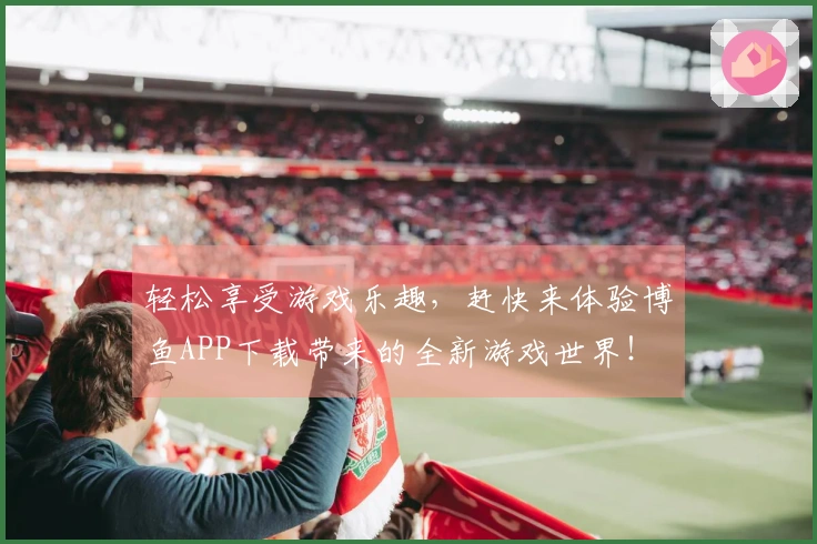 轻松享受游戏乐趣，赶快来体验博鱼APP下载带来的全新游戏世界！