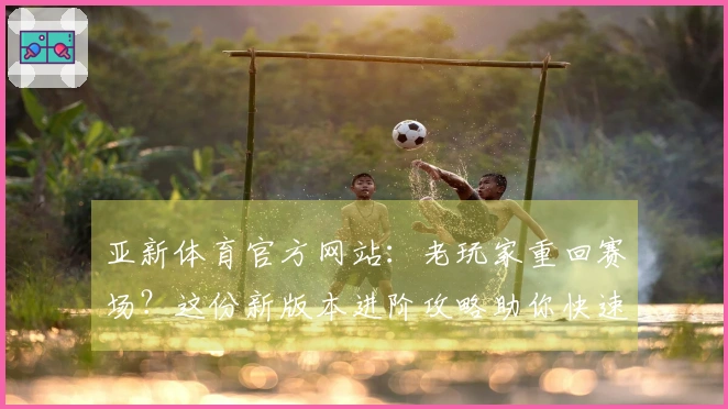 亚新体育官方网站：老玩家重回赛场？这份新版本进阶攻略助你快速找回巅峰手感