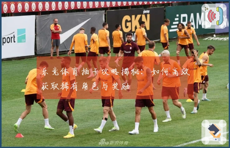 乐竞体育抽卡攻略揭秘：如何高效获取稀有角色与奖励