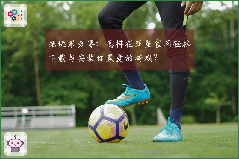 老玩家分享：怎样在亚星官网轻松下载与安装你最爱的游戏？